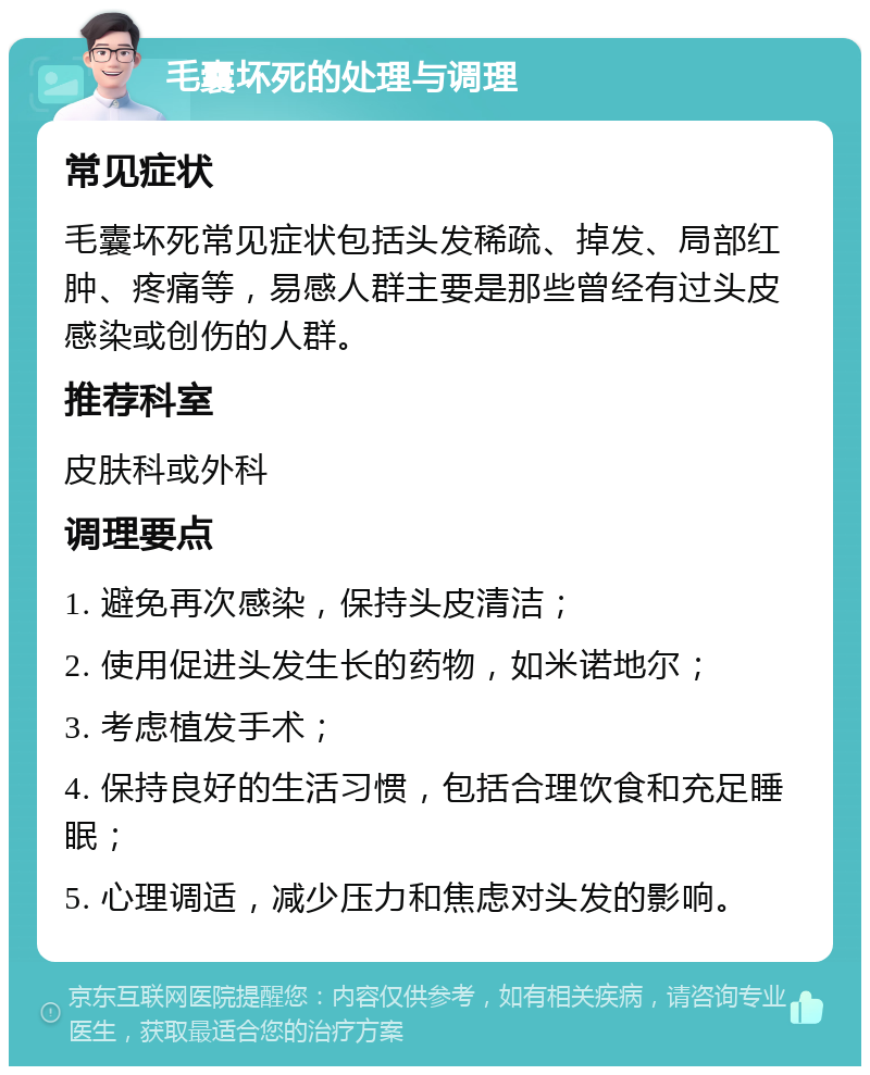 毛囊坏死的处理与调理 常见症状 毛囊坏死常见症状包括头发稀疏、掉发、局部红肿、疼痛等，易感人群主要是那些曾经有过头皮感染或创伤的人群。 推荐科室 皮肤科或外科 调理要点 1. 避免再次感染，保持头皮清洁； 2. 使用促进头发生长的药物，如米诺地尔； 3. 考虑植发手术； 4. 保持良好的生活习惯，包括合理饮食和充足睡眠； 5. 心理调适，减少压力和焦虑对头发的影响。