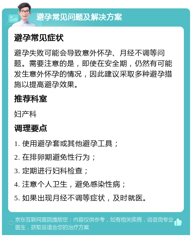 避孕常见问题及解决方案 避孕常见症状 避孕失败可能会导致意外怀孕、月经不调等问题。需要注意的是，即使在安全期，仍然有可能发生意外怀孕的情况，因此建议采取多种避孕措施以提高避孕效果。 推荐科室 妇产科 调理要点 1. 使用避孕套或其他避孕工具； 2. 在排卵期避免性行为； 3. 定期进行妇科检查； 4. 注意个人卫生，避免感染性病； 5. 如果出现月经不调等症状，及时就医。