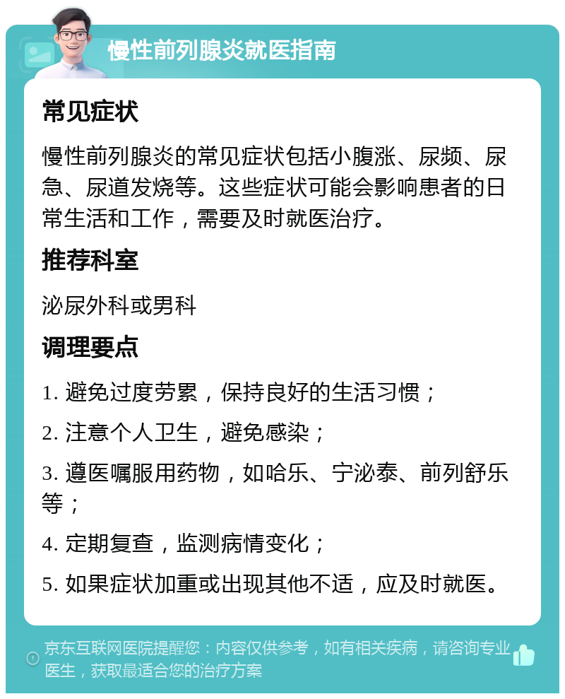 慢性前列腺炎就医指南 常见症状 慢性前列腺炎的常见症状包括小腹涨、尿频、尿急、尿道发烧等。这些症状可能会影响患者的日常生活和工作，需要及时就医治疗。 推荐科室 泌尿外科或男科 调理要点 1. 避免过度劳累，保持良好的生活习惯； 2. 注意个人卫生，避免感染； 3. 遵医嘱服用药物，如哈乐、宁泌泰、前列舒乐等； 4. 定期复查，监测病情变化； 5. 如果症状加重或出现其他不适，应及时就医。