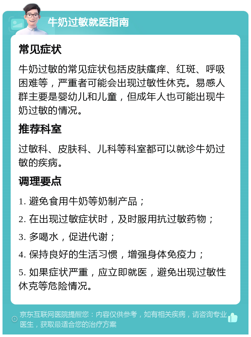 牛奶过敏就医指南 常见症状 牛奶过敏的常见症状包括皮肤瘙痒、红斑、呼吸困难等，严重者可能会出现过敏性休克。易感人群主要是婴幼儿和儿童，但成年人也可能出现牛奶过敏的情况。 推荐科室 过敏科、皮肤科、儿科等科室都可以就诊牛奶过敏的疾病。 调理要点 1. 避免食用牛奶等奶制产品； 2. 在出现过敏症状时，及时服用抗过敏药物； 3. 多喝水，促进代谢； 4. 保持良好的生活习惯，增强身体免疫力； 5. 如果症状严重，应立即就医，避免出现过敏性休克等危险情况。