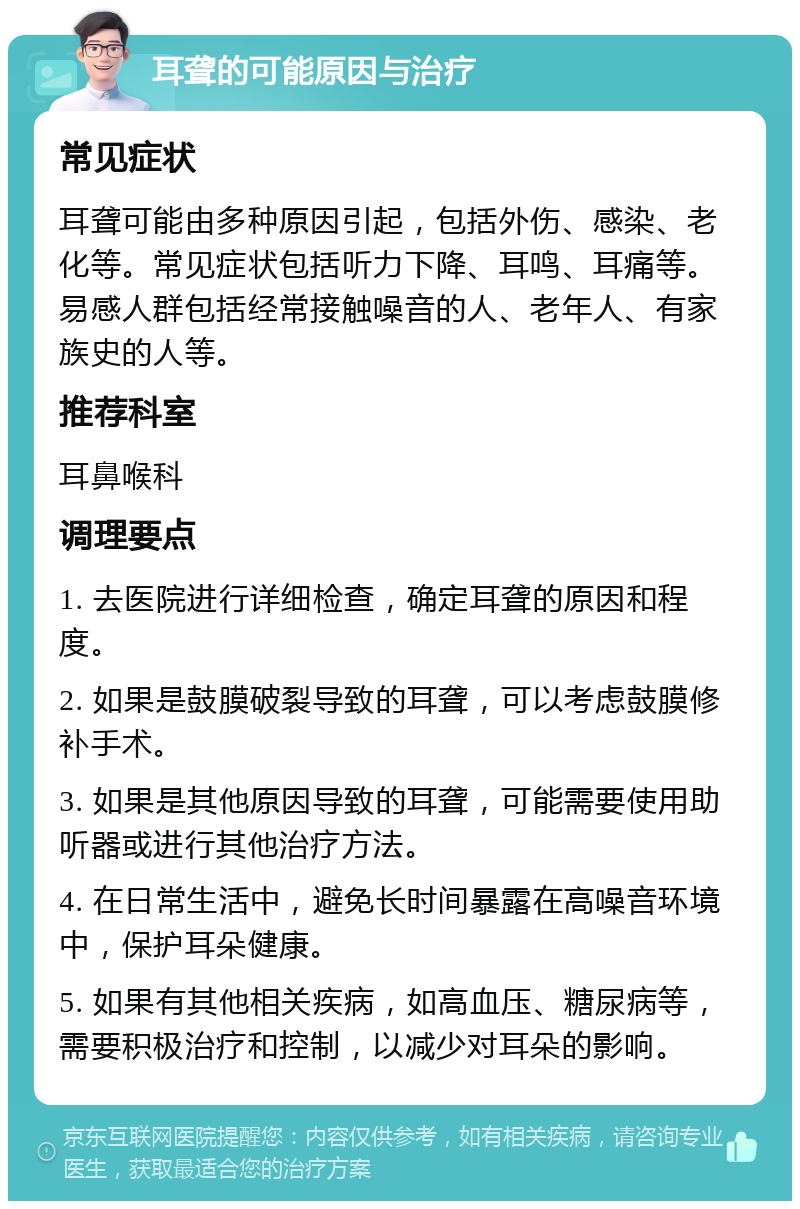 耳聋的可能原因与治疗 常见症状 耳聋可能由多种原因引起，包括外伤、感染、老化等。常见症状包括听力下降、耳鸣、耳痛等。易感人群包括经常接触噪音的人、老年人、有家族史的人等。 推荐科室 耳鼻喉科 调理要点 1. 去医院进行详细检查，确定耳聋的原因和程度。 2. 如果是鼓膜破裂导致的耳聋，可以考虑鼓膜修补手术。 3. 如果是其他原因导致的耳聋，可能需要使用助听器或进行其他治疗方法。 4. 在日常生活中，避免长时间暴露在高噪音环境中，保护耳朵健康。 5. 如果有其他相关疾病，如高血压、糖尿病等，需要积极治疗和控制，以减少对耳朵的影响。