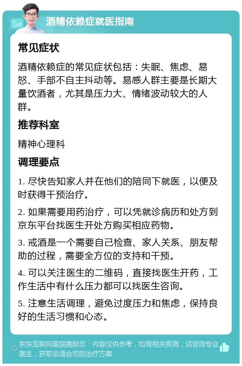 酒精依赖症就医指南 常见症状 酒精依赖症的常见症状包括：失眠、焦虑、易怒、手部不自主抖动等。易感人群主要是长期大量饮酒者，尤其是压力大、情绪波动较大的人群。 推荐科室 精神心理科 调理要点 1. 尽快告知家人并在他们的陪同下就医，以便及时获得干预治疗。 2. 如果需要用药治疗，可以凭就诊病历和处方到京东平台找医生开处方购买相应药物。 3. 戒酒是一个需要自己检查、家人关系、朋友帮助的过程，需要全方位的支持和干预。 4. 可以关注医生的二维码，直接找医生开药，工作生活中有什么压力都可以找医生咨询。 5. 注意生活调理，避免过度压力和焦虑，保持良好的生活习惯和心态。