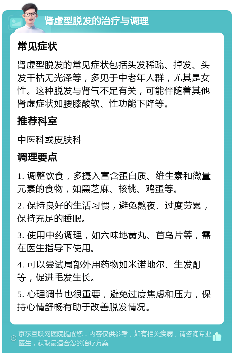 肾虚型脱发的治疗与调理 常见症状 肾虚型脱发的常见症状包括头发稀疏、掉发、头发干枯无光泽等，多见于中老年人群，尤其是女性。这种脱发与肾气不足有关，可能伴随着其他肾虚症状如腰膝酸软、性功能下降等。 推荐科室 中医科或皮肤科 调理要点 1. 调整饮食，多摄入富含蛋白质、维生素和微量元素的食物，如黑芝麻、核桃、鸡蛋等。 2. 保持良好的生活习惯，避免熬夜、过度劳累，保持充足的睡眠。 3. 使用中药调理，如六味地黄丸、首乌片等，需在医生指导下使用。 4. 可以尝试局部外用药物如米诺地尔、生发酊等，促进毛发生长。 5. 心理调节也很重要，避免过度焦虑和压力，保持心情舒畅有助于改善脱发情况。