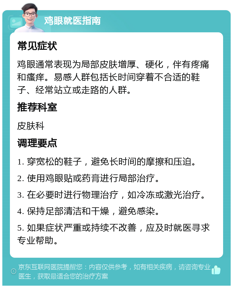 鸡眼就医指南 常见症状 鸡眼通常表现为局部皮肤增厚、硬化，伴有疼痛和瘙痒。易感人群包括长时间穿着不合适的鞋子、经常站立或走路的人群。 推荐科室 皮肤科 调理要点 1. 穿宽松的鞋子，避免长时间的摩擦和压迫。 2. 使用鸡眼贴或药膏进行局部治疗。 3. 在必要时进行物理治疗，如冷冻或激光治疗。 4. 保持足部清洁和干燥，避免感染。 5. 如果症状严重或持续不改善，应及时就医寻求专业帮助。