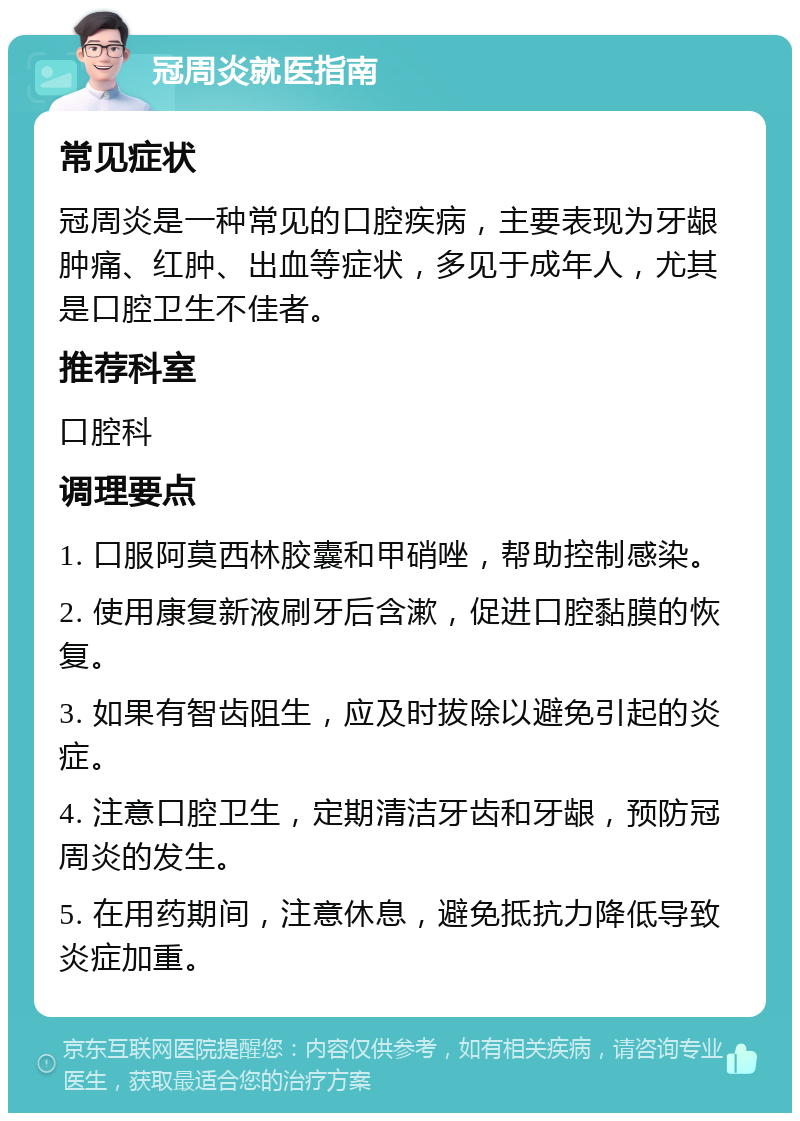 冠周炎就医指南 常见症状 冠周炎是一种常见的口腔疾病，主要表现为牙龈肿痛、红肿、出血等症状，多见于成年人，尤其是口腔卫生不佳者。 推荐科室 口腔科 调理要点 1. 口服阿莫西林胶囊和甲硝唑，帮助控制感染。 2. 使用康复新液刷牙后含漱，促进口腔黏膜的恢复。 3. 如果有智齿阻生，应及时拔除以避免引起的炎症。 4. 注意口腔卫生，定期清洁牙齿和牙龈，预防冠周炎的发生。 5. 在用药期间，注意休息，避免抵抗力降低导致炎症加重。