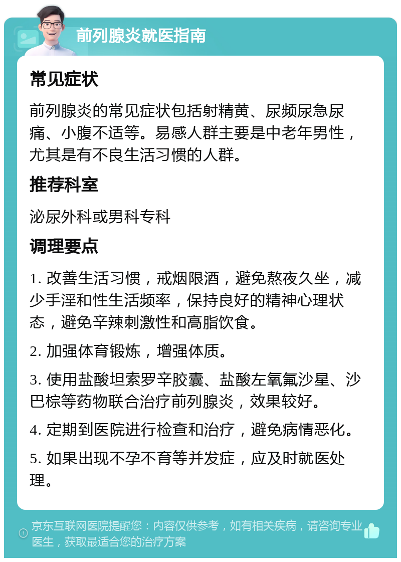 前列腺炎就医指南 常见症状 前列腺炎的常见症状包括射精黄、尿频尿急尿痛、小腹不适等。易感人群主要是中老年男性，尤其是有不良生活习惯的人群。 推荐科室 泌尿外科或男科专科 调理要点 1. 改善生活习惯，戒烟限酒，避免熬夜久坐，减少手淫和性生活频率，保持良好的精神心理状态，避免辛辣刺激性和高脂饮食。 2. 加强体育锻炼，增强体质。 3. 使用盐酸坦索罗辛胶囊、盐酸左氧氟沙星、沙巴棕等药物联合治疗前列腺炎，效果较好。 4. 定期到医院进行检查和治疗，避免病情恶化。 5. 如果出现不孕不育等并发症，应及时就医处理。