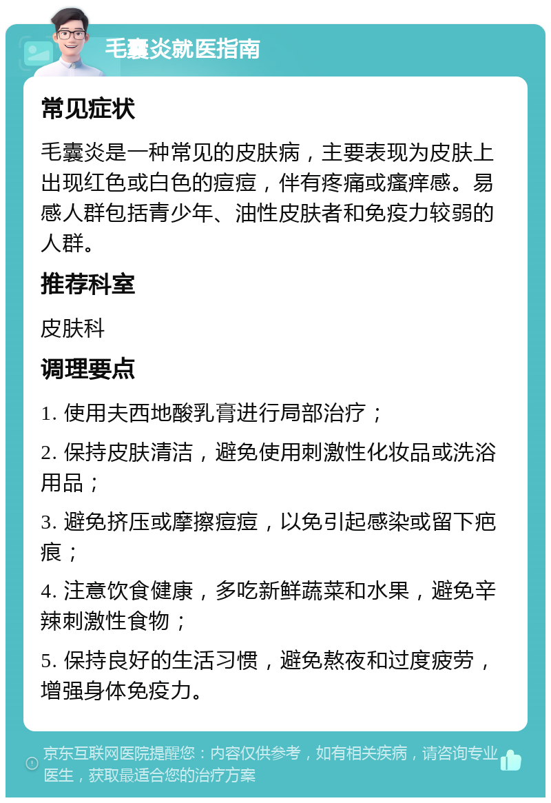 毛囊炎就医指南 常见症状 毛囊炎是一种常见的皮肤病，主要表现为皮肤上出现红色或白色的痘痘，伴有疼痛或瘙痒感。易感人群包括青少年、油性皮肤者和免疫力较弱的人群。 推荐科室 皮肤科 调理要点 1. 使用夫西地酸乳膏进行局部治疗； 2. 保持皮肤清洁，避免使用刺激性化妆品或洗浴用品； 3. 避免挤压或摩擦痘痘，以免引起感染或留下疤痕； 4. 注意饮食健康，多吃新鲜蔬菜和水果，避免辛辣刺激性食物； 5. 保持良好的生活习惯，避免熬夜和过度疲劳，增强身体免疫力。