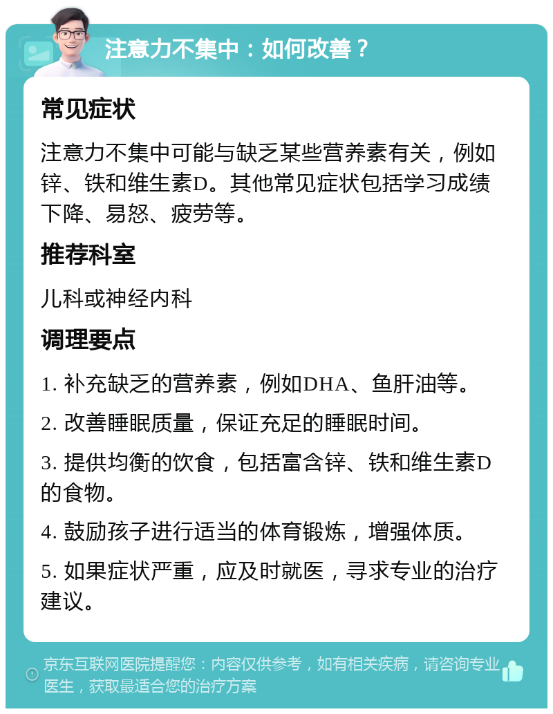 注意力不集中：如何改善？ 常见症状 注意力不集中可能与缺乏某些营养素有关，例如锌、铁和维生素D。其他常见症状包括学习成绩下降、易怒、疲劳等。 推荐科室 儿科或神经内科 调理要点 1. 补充缺乏的营养素，例如DHA、鱼肝油等。 2. 改善睡眠质量，保证充足的睡眠时间。 3. 提供均衡的饮食，包括富含锌、铁和维生素D的食物。 4. 鼓励孩子进行适当的体育锻炼，增强体质。 5. 如果症状严重，应及时就医，寻求专业的治疗建议。