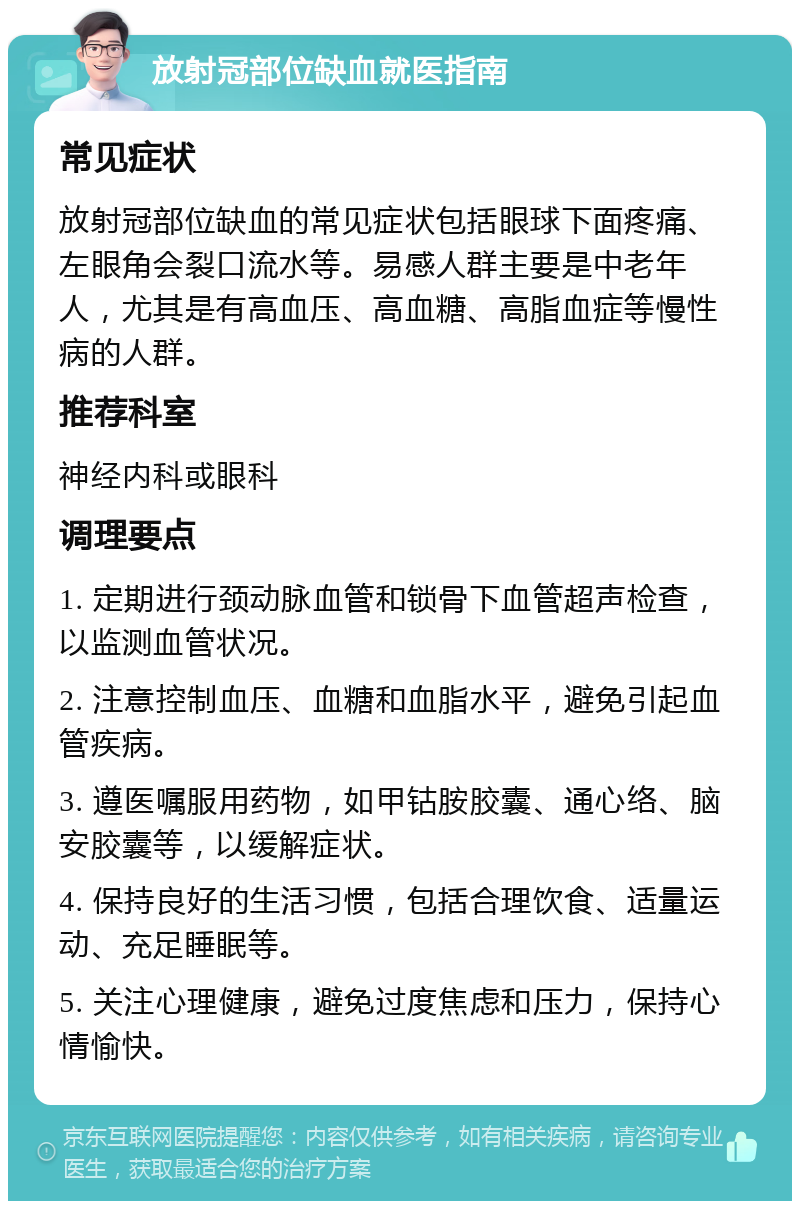 放射冠部位缺血就医指南 常见症状 放射冠部位缺血的常见症状包括眼球下面疼痛、左眼角会裂口流水等。易感人群主要是中老年人，尤其是有高血压、高血糖、高脂血症等慢性病的人群。 推荐科室 神经内科或眼科 调理要点 1. 定期进行颈动脉血管和锁骨下血管超声检查，以监测血管状况。 2. 注意控制血压、血糖和血脂水平，避免引起血管疾病。 3. 遵医嘱服用药物，如甲钴胺胶囊、通心络、脑安胶囊等，以缓解症状。 4. 保持良好的生活习惯，包括合理饮食、适量运动、充足睡眠等。 5. 关注心理健康，避免过度焦虑和压力，保持心情愉快。