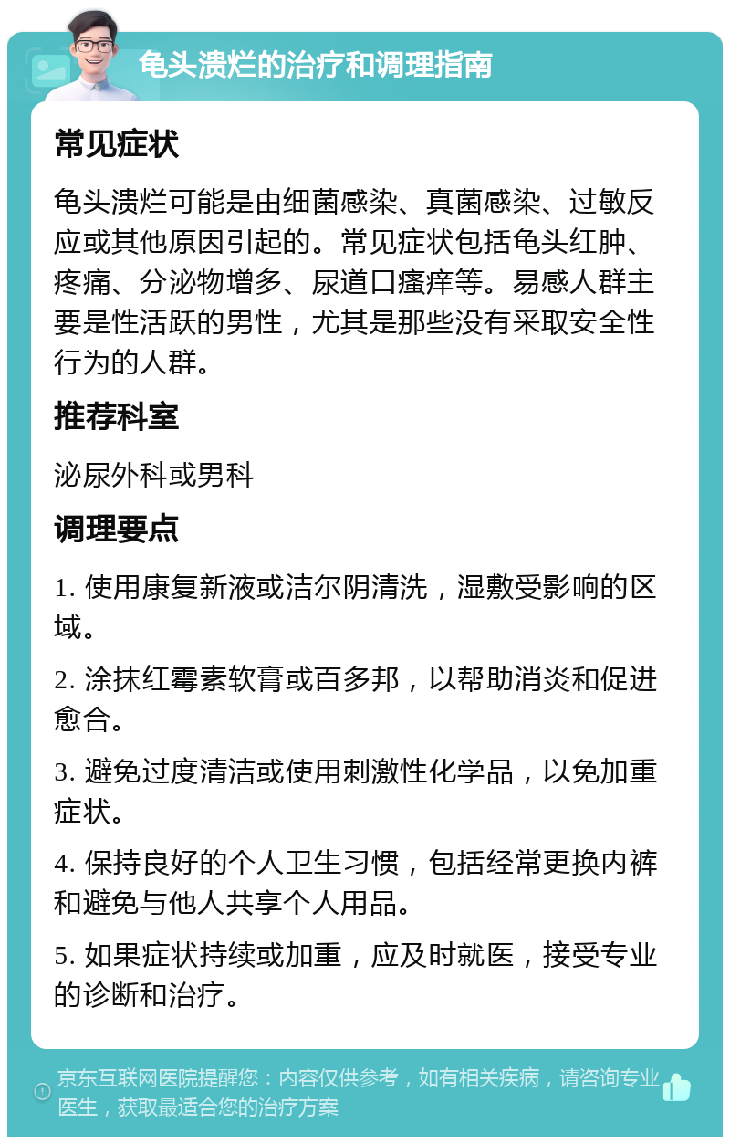 龟头溃烂的治疗和调理指南 常见症状 龟头溃烂可能是由细菌感染、真菌感染、过敏反应或其他原因引起的。常见症状包括龟头红肿、疼痛、分泌物增多、尿道口瘙痒等。易感人群主要是性活跃的男性，尤其是那些没有采取安全性行为的人群。 推荐科室 泌尿外科或男科 调理要点 1. 使用康复新液或洁尔阴清洗，湿敷受影响的区域。 2. 涂抹红霉素软膏或百多邦，以帮助消炎和促进愈合。 3. 避免过度清洁或使用刺激性化学品，以免加重症状。 4. 保持良好的个人卫生习惯，包括经常更换内裤和避免与他人共享个人用品。 5. 如果症状持续或加重，应及时就医，接受专业的诊断和治疗。