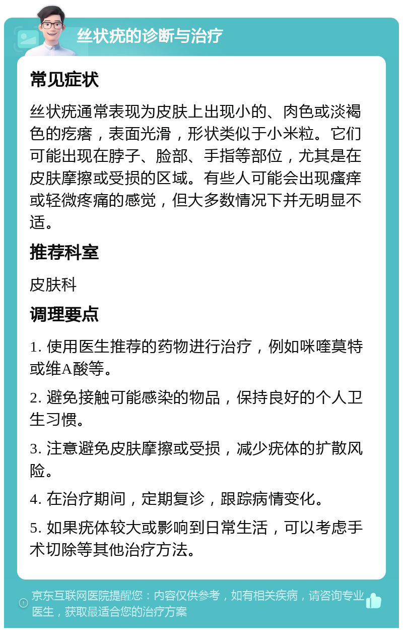 丝状疣的诊断与治疗 常见症状 丝状疣通常表现为皮肤上出现小的、肉色或淡褐色的疙瘩，表面光滑，形状类似于小米粒。它们可能出现在脖子、脸部、手指等部位，尤其是在皮肤摩擦或受损的区域。有些人可能会出现瘙痒或轻微疼痛的感觉，但大多数情况下并无明显不适。 推荐科室 皮肤科 调理要点 1. 使用医生推荐的药物进行治疗，例如咪喹莫特或维A酸等。 2. 避免接触可能感染的物品，保持良好的个人卫生习惯。 3. 注意避免皮肤摩擦或受损，减少疣体的扩散风险。 4. 在治疗期间，定期复诊，跟踪病情变化。 5. 如果疣体较大或影响到日常生活，可以考虑手术切除等其他治疗方法。