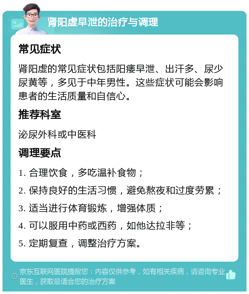 肾阳虚早泄的治疗与调理 常见症状 肾阳虚的常见症状包括阳痿早泄、出汗多、尿少尿黄等，多见于中年男性。这些症状可能会影响患者的生活质量和自信心。 推荐科室 泌尿外科或中医科 调理要点 1. 合理饮食，多吃温补食物； 2. 保持良好的生活习惯，避免熬夜和过度劳累； 3. 适当进行体育锻炼，增强体质； 4. 可以服用中药或西药，如他达拉非等； 5. 定期复查，调整治疗方案。