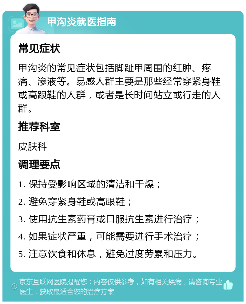 甲沟炎就医指南 常见症状 甲沟炎的常见症状包括脚趾甲周围的红肿、疼痛、渗液等。易感人群主要是那些经常穿紧身鞋或高跟鞋的人群，或者是长时间站立或行走的人群。 推荐科室 皮肤科 调理要点 1. 保持受影响区域的清洁和干燥； 2. 避免穿紧身鞋或高跟鞋； 3. 使用抗生素药膏或口服抗生素进行治疗； 4. 如果症状严重，可能需要进行手术治疗； 5. 注意饮食和休息，避免过度劳累和压力。