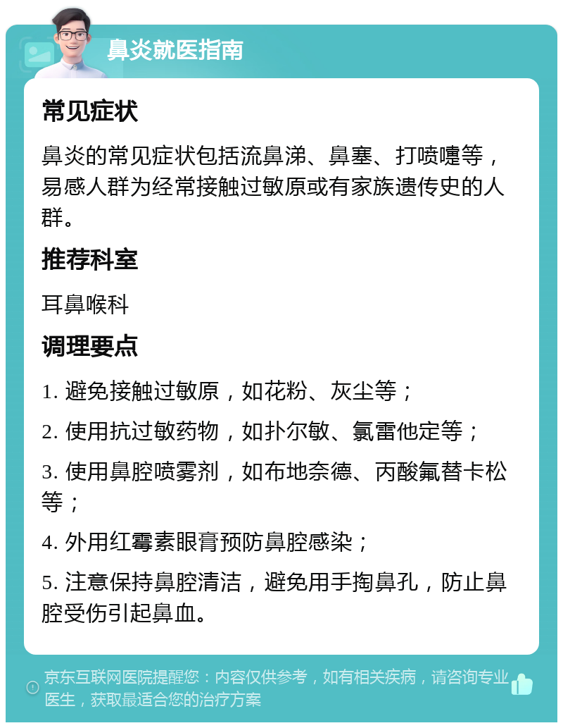 鼻炎就医指南 常见症状 鼻炎的常见症状包括流鼻涕、鼻塞、打喷嚏等，易感人群为经常接触过敏原或有家族遗传史的人群。 推荐科室 耳鼻喉科 调理要点 1. 避免接触过敏原，如花粉、灰尘等； 2. 使用抗过敏药物，如扑尔敏、氯雷他定等； 3. 使用鼻腔喷雾剂，如布地奈德、丙酸氟替卡松等； 4. 外用红霉素眼膏预防鼻腔感染； 5. 注意保持鼻腔清洁，避免用手掏鼻孔，防止鼻腔受伤引起鼻血。