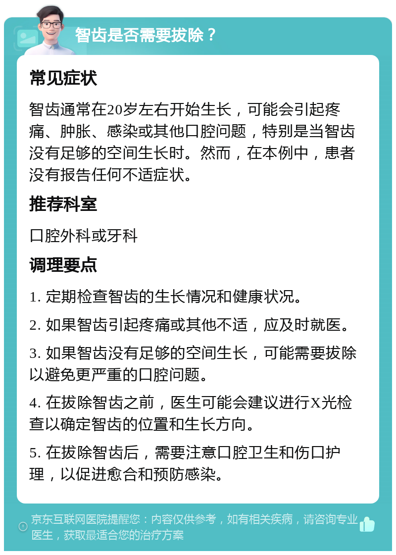 智齿是否需要拔除？ 常见症状 智齿通常在20岁左右开始生长，可能会引起疼痛、肿胀、感染或其他口腔问题，特别是当智齿没有足够的空间生长时。然而，在本例中，患者没有报告任何不适症状。 推荐科室 口腔外科或牙科 调理要点 1. 定期检查智齿的生长情况和健康状况。 2. 如果智齿引起疼痛或其他不适，应及时就医。 3. 如果智齿没有足够的空间生长，可能需要拔除以避免更严重的口腔问题。 4. 在拔除智齿之前，医生可能会建议进行X光检查以确定智齿的位置和生长方向。 5. 在拔除智齿后，需要注意口腔卫生和伤口护理，以促进愈合和预防感染。