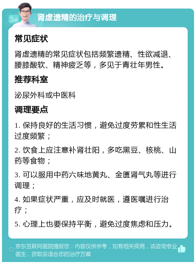 肾虚遗精的治疗与调理 常见症状 肾虚遗精的常见症状包括频繁遗精、性欲减退、腰膝酸软、精神疲乏等，多见于青壮年男性。 推荐科室 泌尿外科或中医科 调理要点 1. 保持良好的生活习惯，避免过度劳累和性生活过度频繁； 2. 饮食上应注意补肾壮阳，多吃黑豆、核桃、山药等食物； 3. 可以服用中药六味地黄丸、金匮肾气丸等进行调理； 4. 如果症状严重，应及时就医，遵医嘱进行治疗； 5. 心理上也要保持平衡，避免过度焦虑和压力。