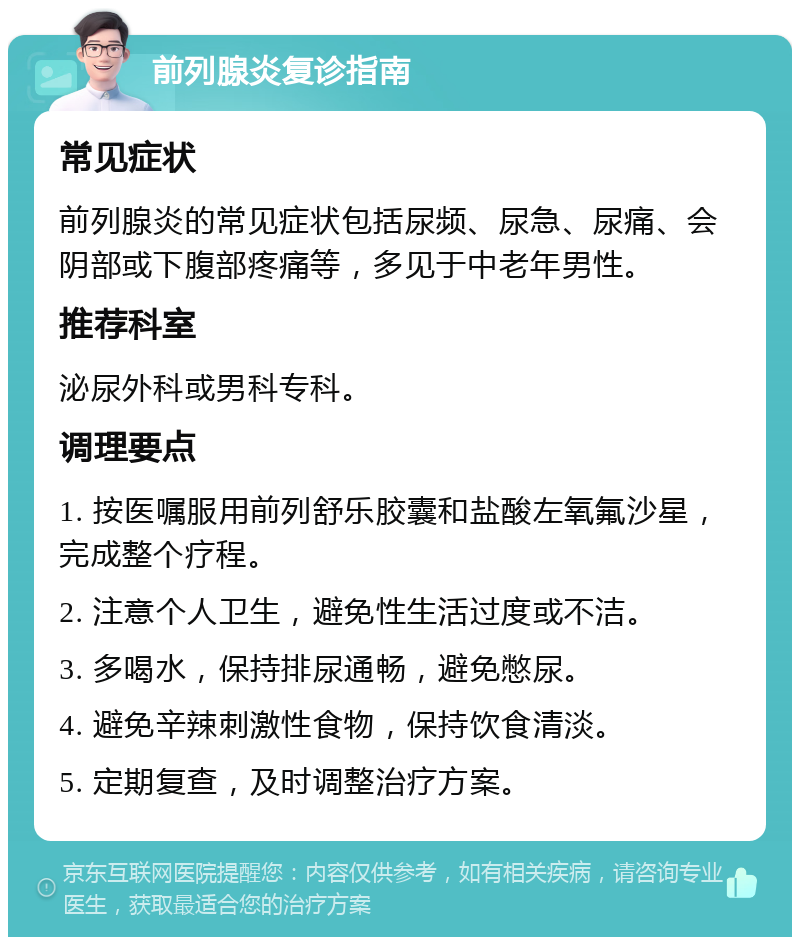 前列腺炎复诊指南 常见症状 前列腺炎的常见症状包括尿频、尿急、尿痛、会阴部或下腹部疼痛等，多见于中老年男性。 推荐科室 泌尿外科或男科专科。 调理要点 1. 按医嘱服用前列舒乐胶囊和盐酸左氧氟沙星，完成整个疗程。 2. 注意个人卫生，避免性生活过度或不洁。 3. 多喝水，保持排尿通畅，避免憋尿。 4. 避免辛辣刺激性食物，保持饮食清淡。 5. 定期复查，及时调整治疗方案。