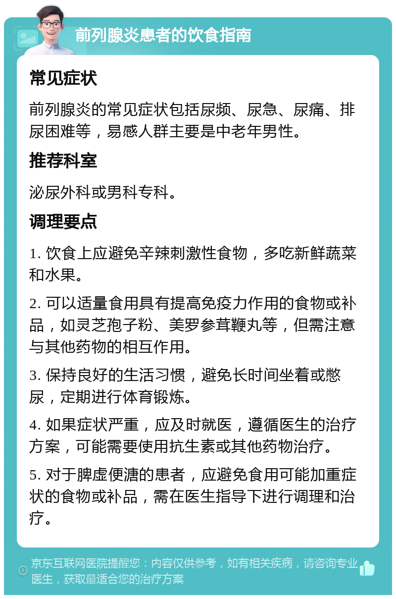 前列腺炎患者的饮食指南 常见症状 前列腺炎的常见症状包括尿频、尿急、尿痛、排尿困难等，易感人群主要是中老年男性。 推荐科室 泌尿外科或男科专科。 调理要点 1. 饮食上应避免辛辣刺激性食物，多吃新鲜蔬菜和水果。 2. 可以适量食用具有提高免疫力作用的食物或补品，如灵芝孢子粉、美罗参茸鞭丸等，但需注意与其他药物的相互作用。 3. 保持良好的生活习惯，避免长时间坐着或憋尿，定期进行体育锻炼。 4. 如果症状严重，应及时就医，遵循医生的治疗方案，可能需要使用抗生素或其他药物治疗。 5. 对于脾虚便溏的患者，应避免食用可能加重症状的食物或补品，需在医生指导下进行调理和治疗。