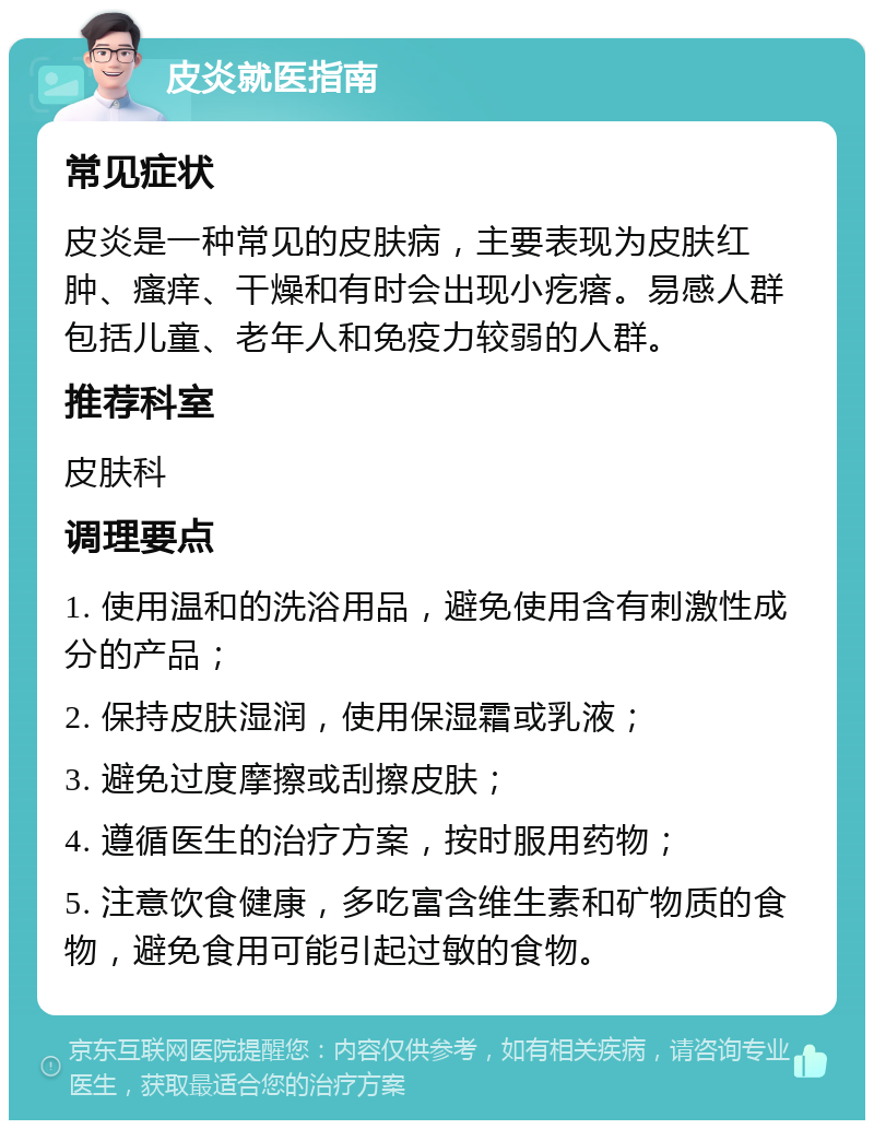 皮炎就医指南 常见症状 皮炎是一种常见的皮肤病，主要表现为皮肤红肿、瘙痒、干燥和有时会出现小疙瘩。易感人群包括儿童、老年人和免疫力较弱的人群。 推荐科室 皮肤科 调理要点 1. 使用温和的洗浴用品，避免使用含有刺激性成分的产品； 2. 保持皮肤湿润，使用保湿霜或乳液； 3. 避免过度摩擦或刮擦皮肤； 4. 遵循医生的治疗方案，按时服用药物； 5. 注意饮食健康，多吃富含维生素和矿物质的食物，避免食用可能引起过敏的食物。