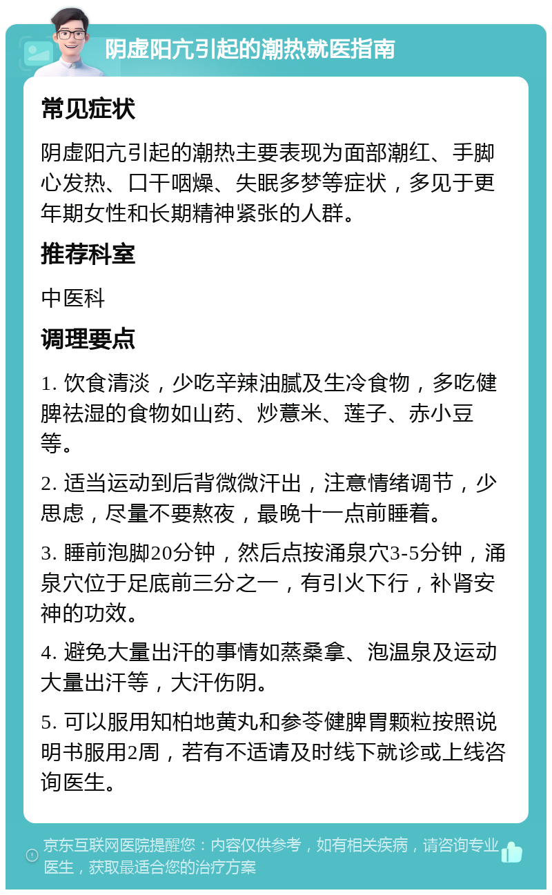 阴虚阳亢引起的潮热就医指南 常见症状 阴虚阳亢引起的潮热主要表现为面部潮红、手脚心发热、口干咽燥、失眠多梦等症状，多见于更年期女性和长期精神紧张的人群。 推荐科室 中医科 调理要点 1. 饮食清淡，少吃辛辣油腻及生冷食物，多吃健脾祛湿的食物如山药、炒薏米、莲子、赤小豆等。 2. 适当运动到后背微微汗出，注意情绪调节，少思虑，尽量不要熬夜，最晚十一点前睡着。 3. 睡前泡脚20分钟，然后点按涌泉穴3-5分钟，涌泉穴位于足底前三分之一，有引火下行，补肾安神的功效。 4. 避免大量出汗的事情如蒸桑拿、泡温泉及运动大量出汗等，大汗伤阴。 5. 可以服用知柏地黄丸和参苓健脾胃颗粒按照说明书服用2周，若有不适请及时线下就诊或上线咨询医生。