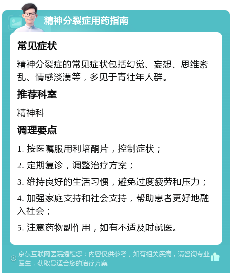 精神分裂症用药指南 常见症状 精神分裂症的常见症状包括幻觉、妄想、思维紊乱、情感淡漠等，多见于青壮年人群。 推荐科室 精神科 调理要点 1. 按医嘱服用利培酮片，控制症状； 2. 定期复诊，调整治疗方案； 3. 维持良好的生活习惯，避免过度疲劳和压力； 4. 加强家庭支持和社会支持，帮助患者更好地融入社会； 5. 注意药物副作用，如有不适及时就医。