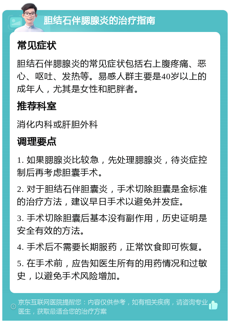 胆结石伴腮腺炎的治疗指南 常见症状 胆结石伴腮腺炎的常见症状包括右上腹疼痛、恶心、呕吐、发热等。易感人群主要是40岁以上的成年人，尤其是女性和肥胖者。 推荐科室 消化内科或肝胆外科 调理要点 1. 如果腮腺炎比较急，先处理腮腺炎，待炎症控制后再考虑胆囊手术。 2. 对于胆结石伴胆囊炎，手术切除胆囊是金标准的治疗方法，建议早日手术以避免并发症。 3. 手术切除胆囊后基本没有副作用，历史证明是安全有效的方法。 4. 手术后不需要长期服药，正常饮食即可恢复。 5. 在手术前，应告知医生所有的用药情况和过敏史，以避免手术风险增加。