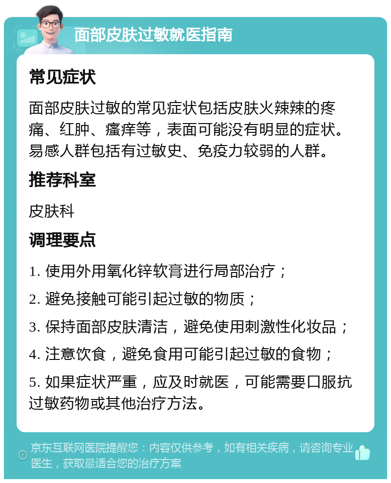 面部皮肤过敏就医指南 常见症状 面部皮肤过敏的常见症状包括皮肤火辣辣的疼痛、红肿、瘙痒等，表面可能没有明显的症状。易感人群包括有过敏史、免疫力较弱的人群。 推荐科室 皮肤科 调理要点 1. 使用外用氧化锌软膏进行局部治疗； 2. 避免接触可能引起过敏的物质； 3. 保持面部皮肤清洁，避免使用刺激性化妆品； 4. 注意饮食，避免食用可能引起过敏的食物； 5. 如果症状严重，应及时就医，可能需要口服抗过敏药物或其他治疗方法。