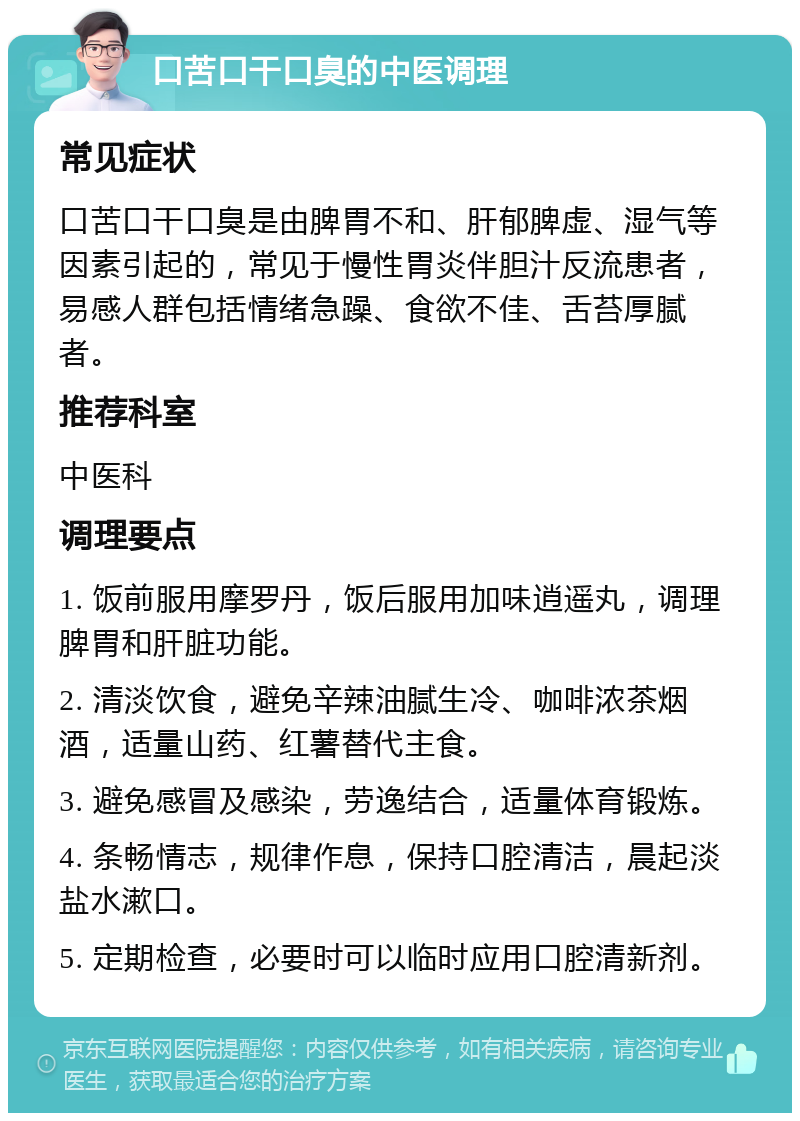 口苦口干口臭的中医调理 常见症状 口苦口干口臭是由脾胃不和、肝郁脾虚、湿气等因素引起的，常见于慢性胃炎伴胆汁反流患者，易感人群包括情绪急躁、食欲不佳、舌苔厚腻者。 推荐科室 中医科 调理要点 1. 饭前服用摩罗丹，饭后服用加味逍遥丸，调理脾胃和肝脏功能。 2. 清淡饮食，避免辛辣油腻生冷、咖啡浓茶烟酒，适量山药、红薯替代主食。 3. 避免感冒及感染，劳逸结合，适量体育锻炼。 4. 条畅情志，规律作息，保持口腔清洁，晨起淡盐水漱口。 5. 定期检查，必要时可以临时应用口腔清新剂。