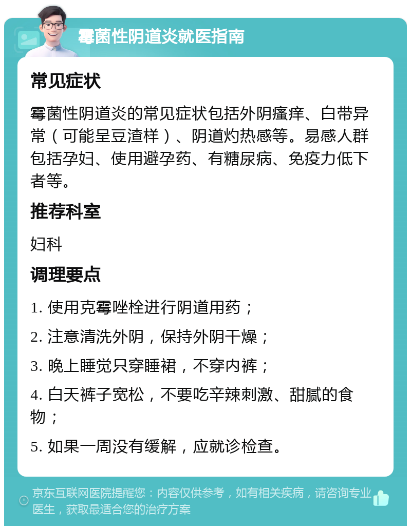 霉菌性阴道炎就医指南 常见症状 霉菌性阴道炎的常见症状包括外阴瘙痒、白带异常（可能呈豆渣样）、阴道灼热感等。易感人群包括孕妇、使用避孕药、有糖尿病、免疫力低下者等。 推荐科室 妇科 调理要点 1. 使用克霉唑栓进行阴道用药； 2. 注意清洗外阴，保持外阴干燥； 3. 晚上睡觉只穿睡裙，不穿内裤； 4. 白天裤子宽松，不要吃辛辣刺激、甜腻的食物； 5. 如果一周没有缓解，应就诊检查。