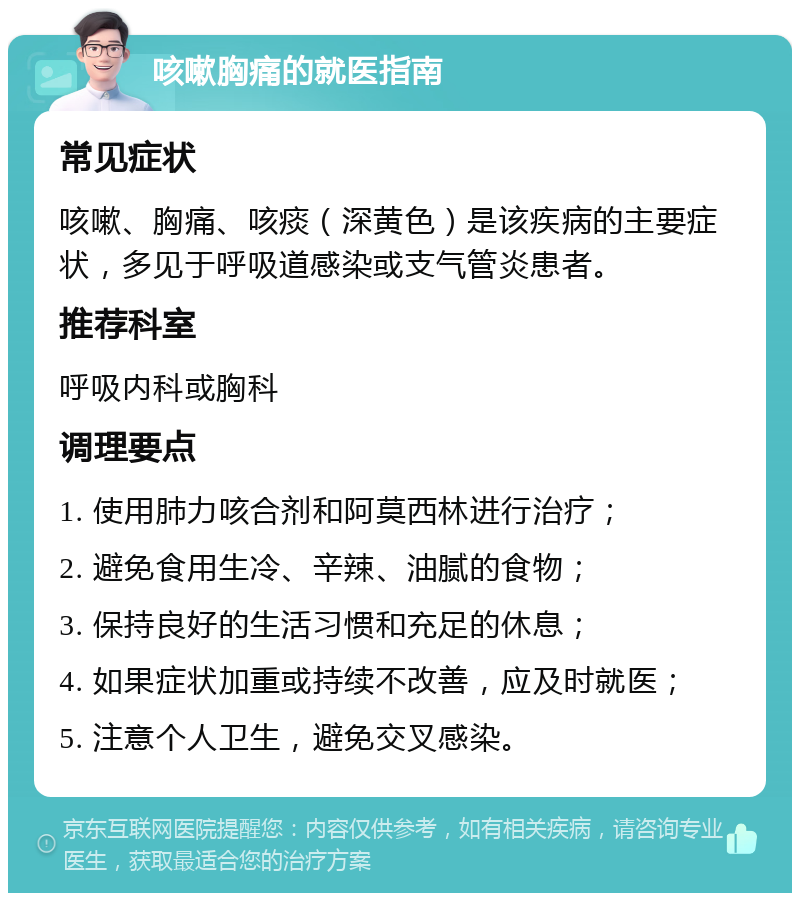 咳嗽胸痛的就医指南 常见症状 咳嗽、胸痛、咳痰（深黄色）是该疾病的主要症状，多见于呼吸道感染或支气管炎患者。 推荐科室 呼吸内科或胸科 调理要点 1. 使用肺力咳合剂和阿莫西林进行治疗； 2. 避免食用生冷、辛辣、油腻的食物； 3. 保持良好的生活习惯和充足的休息； 4. 如果症状加重或持续不改善，应及时就医； 5. 注意个人卫生，避免交叉感染。