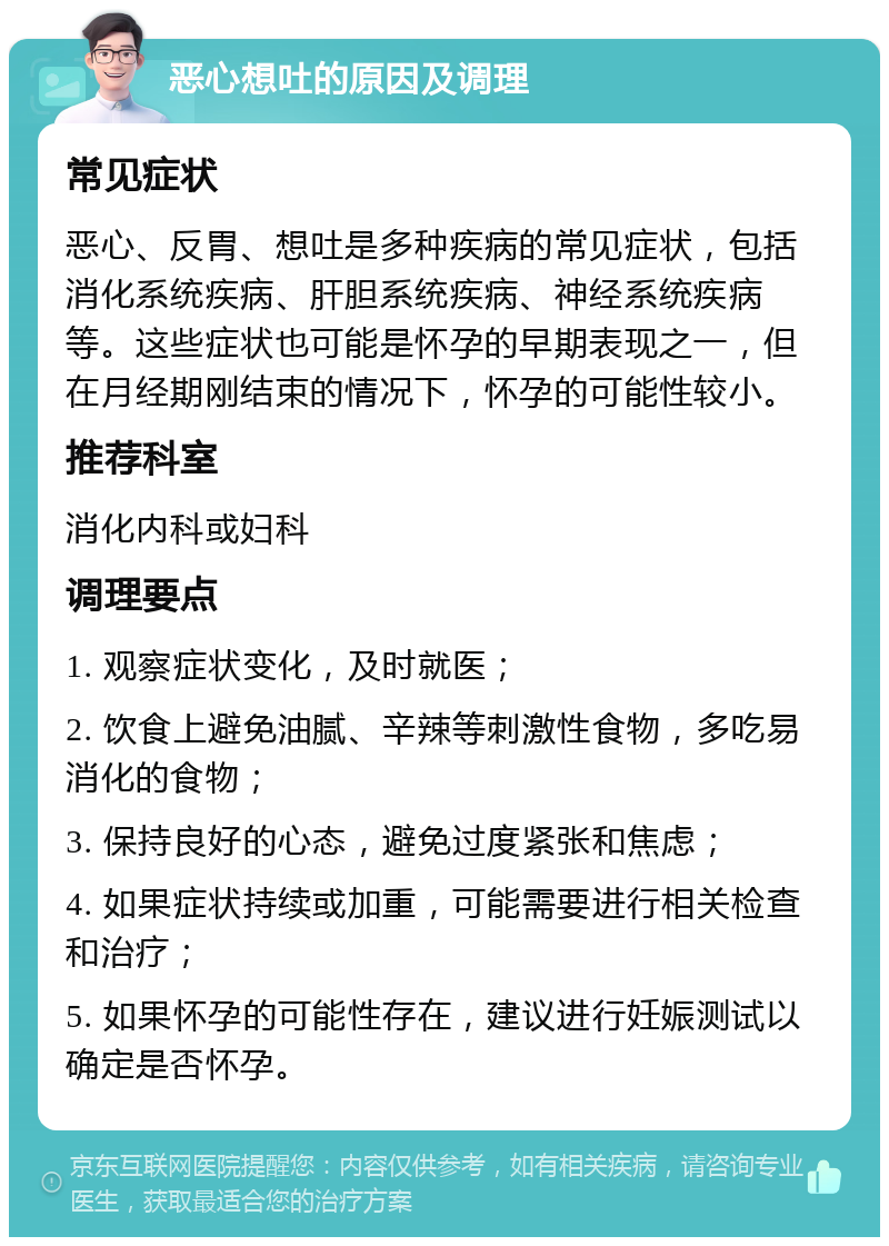 恶心想吐的原因及调理 常见症状 恶心、反胃、想吐是多种疾病的常见症状，包括消化系统疾病、肝胆系统疾病、神经系统疾病等。这些症状也可能是怀孕的早期表现之一，但在月经期刚结束的情况下，怀孕的可能性较小。 推荐科室 消化内科或妇科 调理要点 1. 观察症状变化，及时就医； 2. 饮食上避免油腻、辛辣等刺激性食物，多吃易消化的食物； 3. 保持良好的心态，避免过度紧张和焦虑； 4. 如果症状持续或加重，可能需要进行相关检查和治疗； 5. 如果怀孕的可能性存在，建议进行妊娠测试以确定是否怀孕。