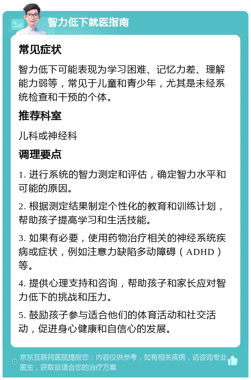 智力低下就医指南 常见症状 智力低下可能表现为学习困难、记忆力差、理解能力弱等，常见于儿童和青少年，尤其是未经系统检查和干预的个体。 推荐科室 儿科或神经科 调理要点 1. 进行系统的智力测定和评估，确定智力水平和可能的原因。 2. 根据测定结果制定个性化的教育和训练计划，帮助孩子提高学习和生活技能。 3. 如果有必要，使用药物治疗相关的神经系统疾病或症状，例如注意力缺陷多动障碍（ADHD）等。 4. 提供心理支持和咨询，帮助孩子和家长应对智力低下的挑战和压力。 5. 鼓励孩子参与适合他们的体育活动和社交活动，促进身心健康和自信心的发展。