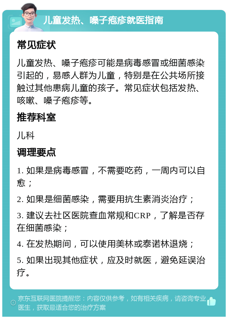 儿童发热、嗓子疱疹就医指南 常见症状 儿童发热、嗓子疱疹可能是病毒感冒或细菌感染引起的，易感人群为儿童，特别是在公共场所接触过其他患病儿童的孩子。常见症状包括发热、咳嗽、嗓子疱疹等。 推荐科室 儿科 调理要点 1. 如果是病毒感冒，不需要吃药，一周内可以自愈； 2. 如果是细菌感染，需要用抗生素消炎治疗； 3. 建议去社区医院查血常规和CRP，了解是否存在细菌感染； 4. 在发热期间，可以使用美林或泰诺林退烧； 5. 如果出现其他症状，应及时就医，避免延误治疗。