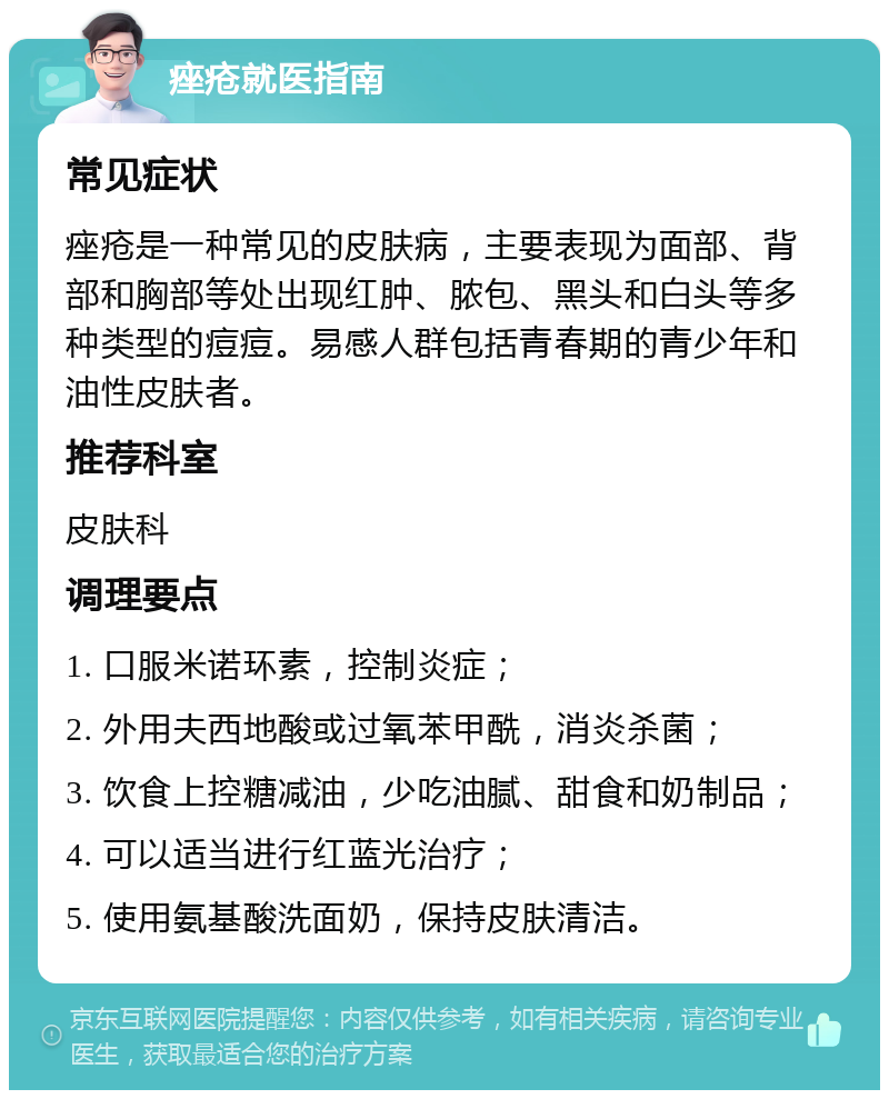 痤疮就医指南 常见症状 痤疮是一种常见的皮肤病，主要表现为面部、背部和胸部等处出现红肿、脓包、黑头和白头等多种类型的痘痘。易感人群包括青春期的青少年和油性皮肤者。 推荐科室 皮肤科 调理要点 1. 口服米诺环素，控制炎症； 2. 外用夫西地酸或过氧苯甲酰，消炎杀菌； 3. 饮食上控糖减油，少吃油腻、甜食和奶制品； 4. 可以适当进行红蓝光治疗； 5. 使用氨基酸洗面奶，保持皮肤清洁。