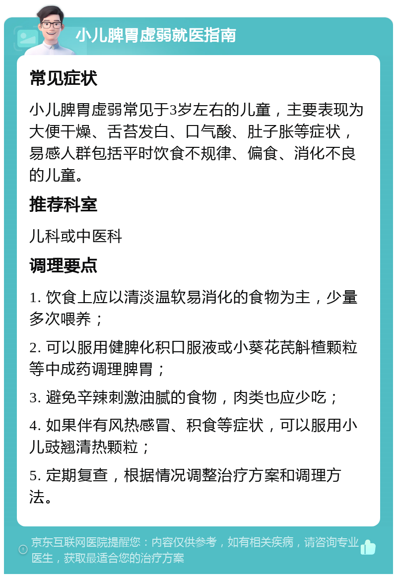 小儿脾胃虚弱就医指南 常见症状 小儿脾胃虚弱常见于3岁左右的儿童，主要表现为大便干燥、舌苔发白、口气酸、肚子胀等症状，易感人群包括平时饮食不规律、偏食、消化不良的儿童。 推荐科室 儿科或中医科 调理要点 1. 饮食上应以清淡温软易消化的食物为主，少量多次喂养； 2. 可以服用健脾化积口服液或小葵花芪斛楂颗粒等中成药调理脾胃； 3. 避免辛辣刺激油腻的食物，肉类也应少吃； 4. 如果伴有风热感冒、积食等症状，可以服用小儿豉翘清热颗粒； 5. 定期复查，根据情况调整治疗方案和调理方法。