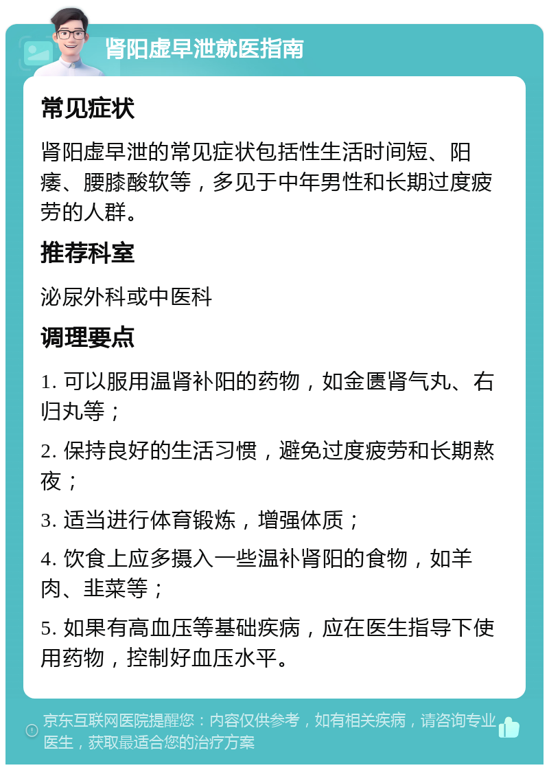 肾阳虚早泄就医指南 常见症状 肾阳虚早泄的常见症状包括性生活时间短、阳痿、腰膝酸软等，多见于中年男性和长期过度疲劳的人群。 推荐科室 泌尿外科或中医科 调理要点 1. 可以服用温肾补阳的药物，如金匮肾气丸、右归丸等； 2. 保持良好的生活习惯，避免过度疲劳和长期熬夜； 3. 适当进行体育锻炼，增强体质； 4. 饮食上应多摄入一些温补肾阳的食物，如羊肉、韭菜等； 5. 如果有高血压等基础疾病，应在医生指导下使用药物，控制好血压水平。