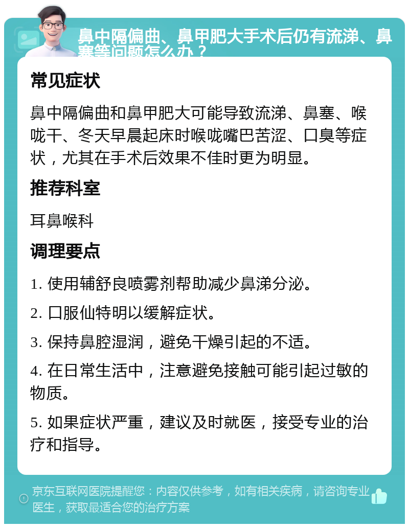 鼻中隔偏曲、鼻甲肥大手术后仍有流涕、鼻塞等问题怎么办？ 常见症状 鼻中隔偏曲和鼻甲肥大可能导致流涕、鼻塞、喉咙干、冬天早晨起床时喉咙嘴巴苦涩、口臭等症状，尤其在手术后效果不佳时更为明显。 推荐科室 耳鼻喉科 调理要点 1. 使用辅舒良喷雾剂帮助减少鼻涕分泌。 2. 口服仙特明以缓解症状。 3. 保持鼻腔湿润，避免干燥引起的不适。 4. 在日常生活中，注意避免接触可能引起过敏的物质。 5. 如果症状严重，建议及时就医，接受专业的治疗和指导。