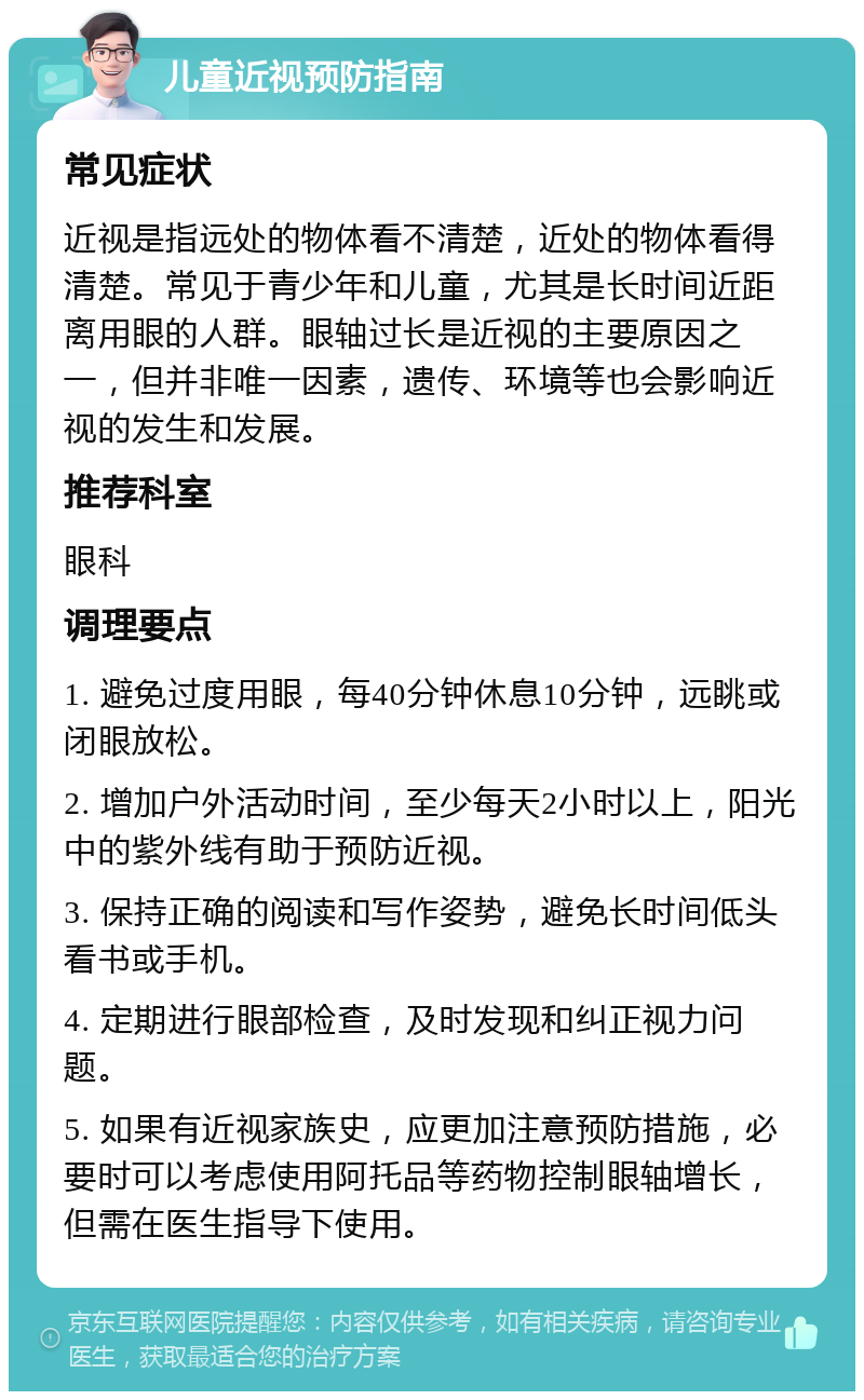 儿童近视预防指南 常见症状 近视是指远处的物体看不清楚，近处的物体看得清楚。常见于青少年和儿童，尤其是长时间近距离用眼的人群。眼轴过长是近视的主要原因之一，但并非唯一因素，遗传、环境等也会影响近视的发生和发展。 推荐科室 眼科 调理要点 1. 避免过度用眼，每40分钟休息10分钟，远眺或闭眼放松。 2. 增加户外活动时间，至少每天2小时以上，阳光中的紫外线有助于预防近视。 3. 保持正确的阅读和写作姿势，避免长时间低头看书或手机。 4. 定期进行眼部检查，及时发现和纠正视力问题。 5. 如果有近视家族史，应更加注意预防措施，必要时可以考虑使用阿托品等药物控制眼轴增长，但需在医生指导下使用。