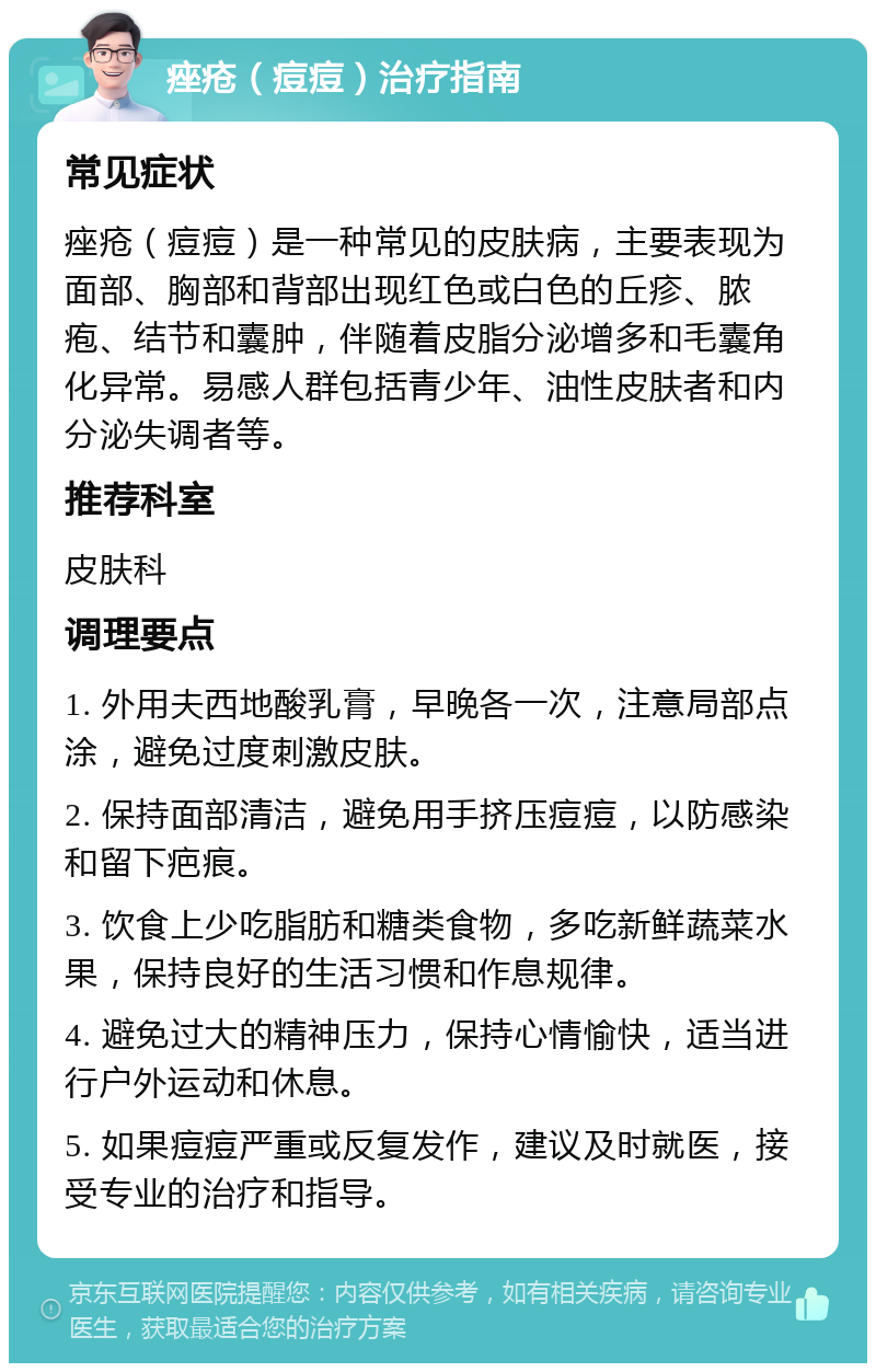 痤疮（痘痘）治疗指南 常见症状 痤疮（痘痘）是一种常见的皮肤病，主要表现为面部、胸部和背部出现红色或白色的丘疹、脓疱、结节和囊肿，伴随着皮脂分泌增多和毛囊角化异常。易感人群包括青少年、油性皮肤者和内分泌失调者等。 推荐科室 皮肤科 调理要点 1. 外用夫西地酸乳膏，早晚各一次，注意局部点涂，避免过度刺激皮肤。 2. 保持面部清洁，避免用手挤压痘痘，以防感染和留下疤痕。 3. 饮食上少吃脂肪和糖类食物，多吃新鲜蔬菜水果，保持良好的生活习惯和作息规律。 4. 避免过大的精神压力，保持心情愉快，适当进行户外运动和休息。 5. 如果痘痘严重或反复发作，建议及时就医，接受专业的治疗和指导。