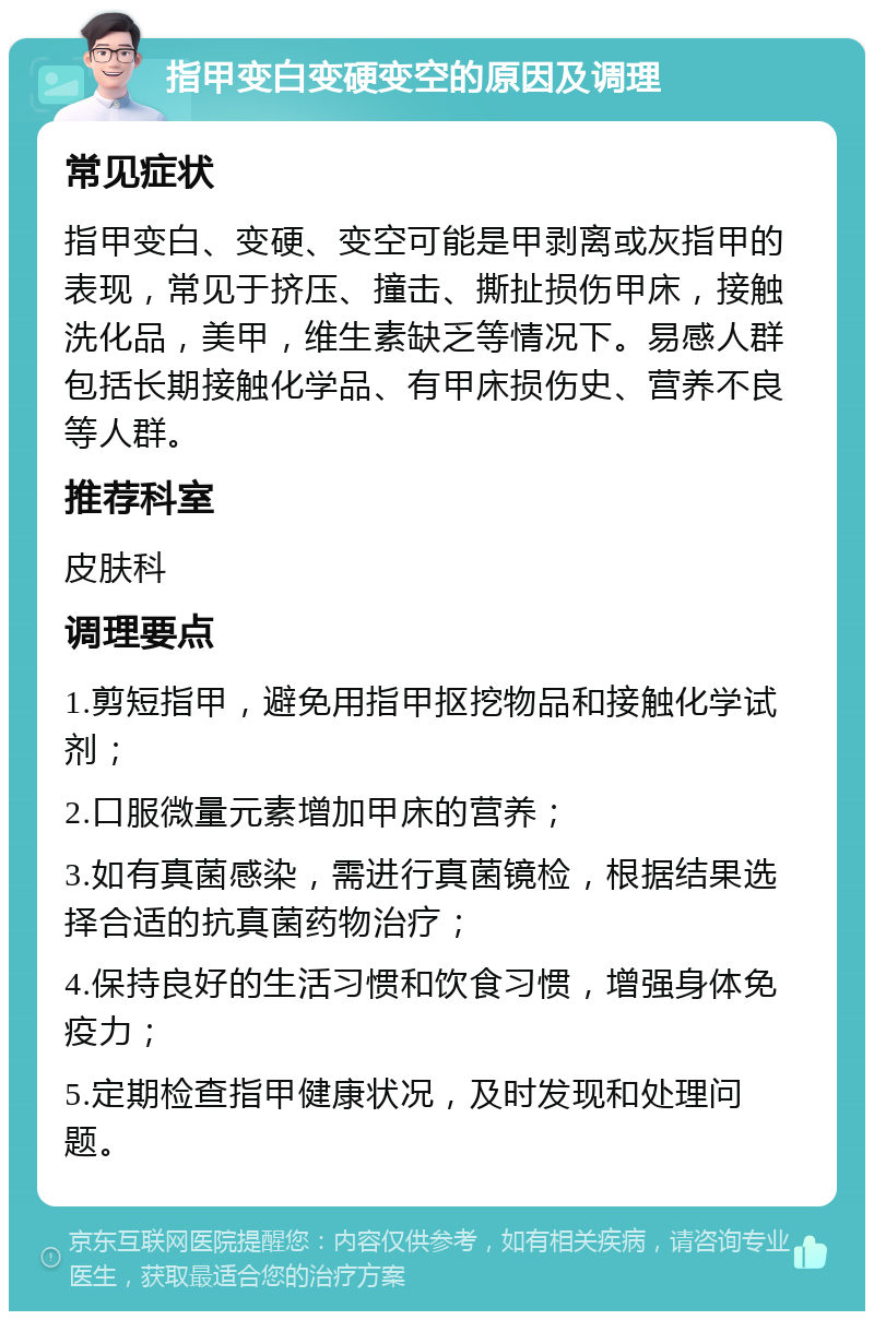 指甲变白变硬变空的原因及调理 常见症状 指甲变白、变硬、变空可能是甲剥离或灰指甲的表现，常见于挤压、撞击、撕扯损伤甲床，接触洗化品，美甲，维生素缺乏等情况下。易感人群包括长期接触化学品、有甲床损伤史、营养不良等人群。 推荐科室 皮肤科 调理要点 1.剪短指甲，避免用指甲抠挖物品和接触化学试剂； 2.口服微量元素增加甲床的营养； 3.如有真菌感染，需进行真菌镜检，根据结果选择合适的抗真菌药物治疗； 4.保持良好的生活习惯和饮食习惯，增强身体免疫力； 5.定期检查指甲健康状况，及时发现和处理问题。