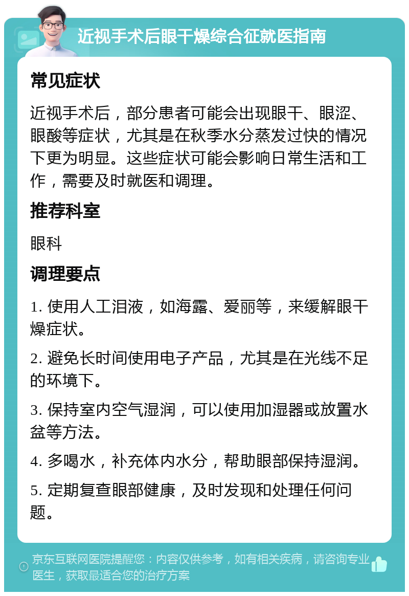 近视手术后眼干燥综合征就医指南 常见症状 近视手术后，部分患者可能会出现眼干、眼涩、眼酸等症状，尤其是在秋季水分蒸发过快的情况下更为明显。这些症状可能会影响日常生活和工作，需要及时就医和调理。 推荐科室 眼科 调理要点 1. 使用人工泪液，如海露、爱丽等，来缓解眼干燥症状。 2. 避免长时间使用电子产品，尤其是在光线不足的环境下。 3. 保持室内空气湿润，可以使用加湿器或放置水盆等方法。 4. 多喝水，补充体内水分，帮助眼部保持湿润。 5. 定期复查眼部健康，及时发现和处理任何问题。