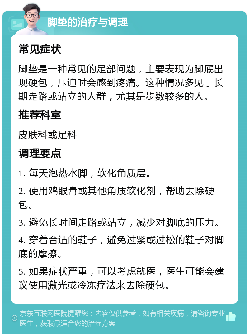 脚垫的治疗与调理 常见症状 脚垫是一种常见的足部问题，主要表现为脚底出现硬包，压迫时会感到疼痛。这种情况多见于长期走路或站立的人群，尤其是步数较多的人。 推荐科室 皮肤科或足科 调理要点 1. 每天泡热水脚，软化角质层。 2. 使用鸡眼膏或其他角质软化剂，帮助去除硬包。 3. 避免长时间走路或站立，减少对脚底的压力。 4. 穿着合适的鞋子，避免过紧或过松的鞋子对脚底的摩擦。 5. 如果症状严重，可以考虑就医，医生可能会建议使用激光或冷冻疗法来去除硬包。