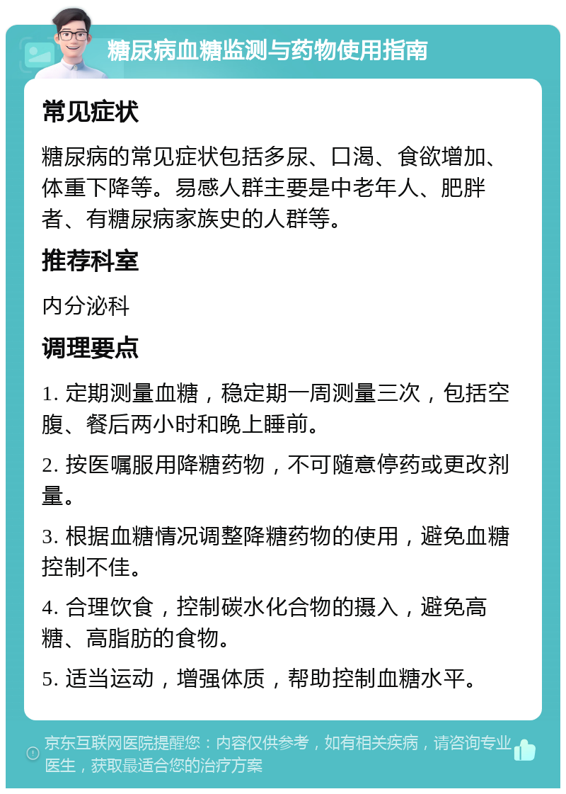 糖尿病血糖监测与药物使用指南 常见症状 糖尿病的常见症状包括多尿、口渴、食欲增加、体重下降等。易感人群主要是中老年人、肥胖者、有糖尿病家族史的人群等。 推荐科室 内分泌科 调理要点 1. 定期测量血糖，稳定期一周测量三次，包括空腹、餐后两小时和晚上睡前。 2. 按医嘱服用降糖药物，不可随意停药或更改剂量。 3. 根据血糖情况调整降糖药物的使用，避免血糖控制不佳。 4. 合理饮食，控制碳水化合物的摄入，避免高糖、高脂肪的食物。 5. 适当运动，增强体质，帮助控制血糖水平。