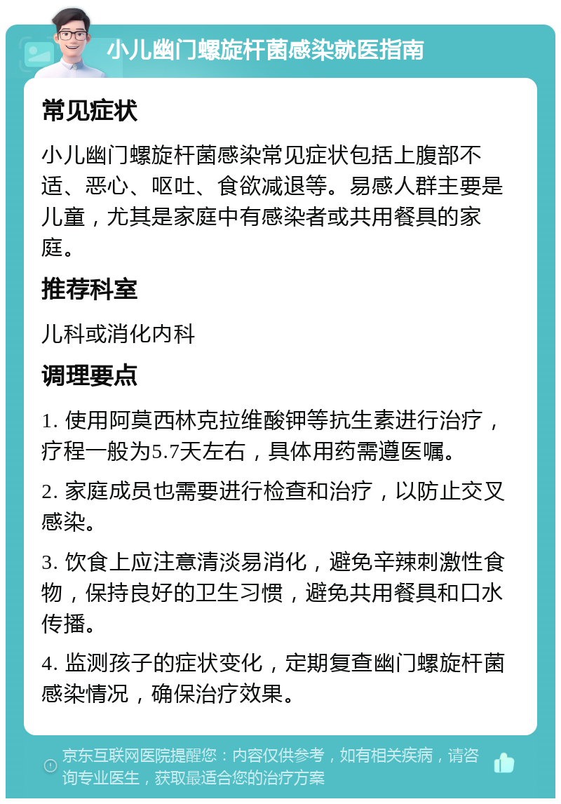 小儿幽门螺旋杆菌感染就医指南 常见症状 小儿幽门螺旋杆菌感染常见症状包括上腹部不适、恶心、呕吐、食欲减退等。易感人群主要是儿童，尤其是家庭中有感染者或共用餐具的家庭。 推荐科室 儿科或消化内科 调理要点 1. 使用阿莫西林克拉维酸钾等抗生素进行治疗，疗程一般为5.7天左右，具体用药需遵医嘱。 2. 家庭成员也需要进行检查和治疗，以防止交叉感染。 3. 饮食上应注意清淡易消化，避免辛辣刺激性食物，保持良好的卫生习惯，避免共用餐具和口水传播。 4. 监测孩子的症状变化，定期复查幽门螺旋杆菌感染情况，确保治疗效果。