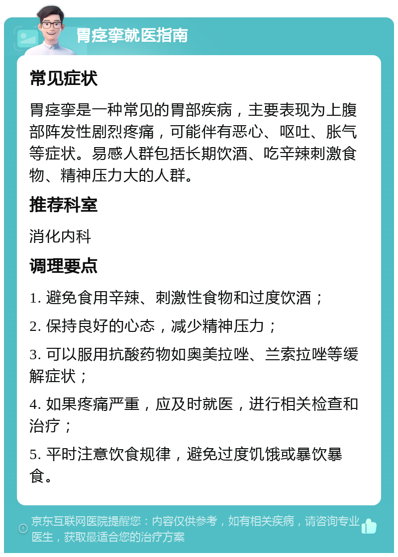 胃痉挛就医指南 常见症状 胃痉挛是一种常见的胃部疾病，主要表现为上腹部阵发性剧烈疼痛，可能伴有恶心、呕吐、胀气等症状。易感人群包括长期饮酒、吃辛辣刺激食物、精神压力大的人群。 推荐科室 消化内科 调理要点 1. 避免食用辛辣、刺激性食物和过度饮酒； 2. 保持良好的心态，减少精神压力； 3. 可以服用抗酸药物如奥美拉唑、兰索拉唑等缓解症状； 4. 如果疼痛严重，应及时就医，进行相关检查和治疗； 5. 平时注意饮食规律，避免过度饥饿或暴饮暴食。