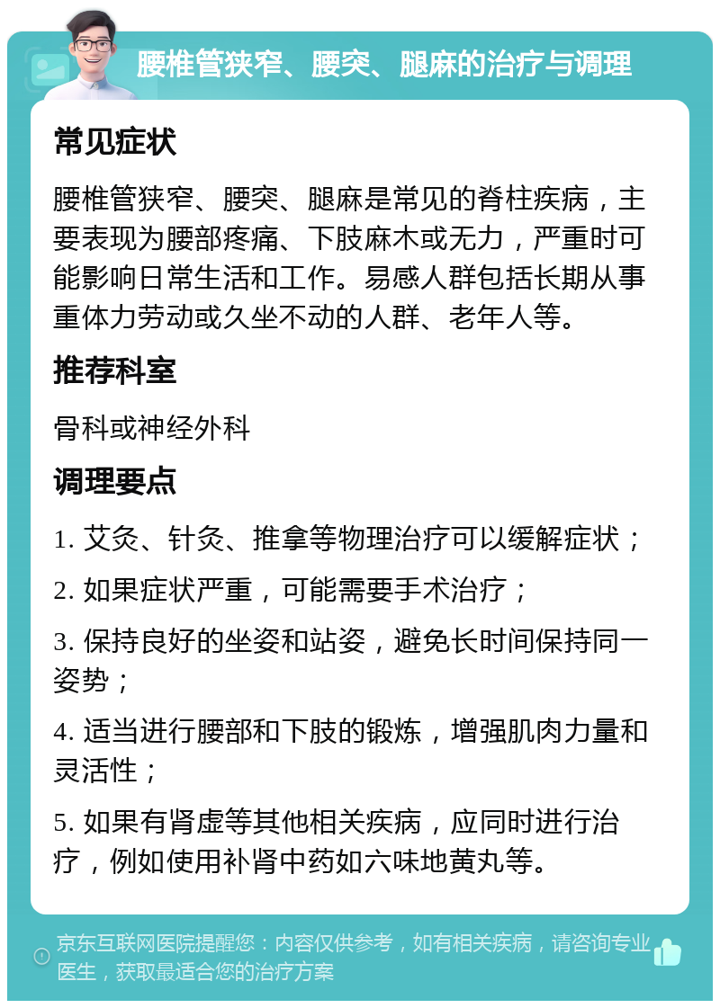 腰椎管狭窄、腰突、腿麻的治疗与调理 常见症状 腰椎管狭窄、腰突、腿麻是常见的脊柱疾病，主要表现为腰部疼痛、下肢麻木或无力，严重时可能影响日常生活和工作。易感人群包括长期从事重体力劳动或久坐不动的人群、老年人等。 推荐科室 骨科或神经外科 调理要点 1. 艾灸、针灸、推拿等物理治疗可以缓解症状； 2. 如果症状严重，可能需要手术治疗； 3. 保持良好的坐姿和站姿，避免长时间保持同一姿势； 4. 适当进行腰部和下肢的锻炼，增强肌肉力量和灵活性； 5. 如果有肾虚等其他相关疾病，应同时进行治疗，例如使用补肾中药如六味地黄丸等。