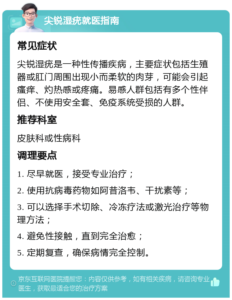 尖锐湿疣就医指南 常见症状 尖锐湿疣是一种性传播疾病，主要症状包括生殖器或肛门周围出现小而柔软的肉芽，可能会引起瘙痒、灼热感或疼痛。易感人群包括有多个性伴侣、不使用安全套、免疫系统受损的人群。 推荐科室 皮肤科或性病科 调理要点 1. 尽早就医，接受专业治疗； 2. 使用抗病毒药物如阿昔洛韦、干扰素等； 3. 可以选择手术切除、冷冻疗法或激光治疗等物理方法； 4. 避免性接触，直到完全治愈； 5. 定期复查，确保病情完全控制。