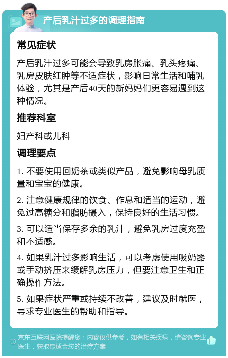 产后乳汁过多的调理指南 常见症状 产后乳汁过多可能会导致乳房胀痛、乳头疼痛、乳房皮肤红肿等不适症状，影响日常生活和哺乳体验，尤其是产后40天的新妈妈们更容易遇到这种情况。 推荐科室 妇产科或儿科 调理要点 1. 不要使用回奶茶或类似产品，避免影响母乳质量和宝宝的健康。 2. 注意健康规律的饮食、作息和适当的运动，避免过高糖分和脂肪摄入，保持良好的生活习惯。 3. 可以适当保存多余的乳汁，避免乳房过度充盈和不适感。 4. 如果乳汁过多影响生活，可以考虑使用吸奶器或手动挤压来缓解乳房压力，但要注意卫生和正确操作方法。 5. 如果症状严重或持续不改善，建议及时就医，寻求专业医生的帮助和指导。