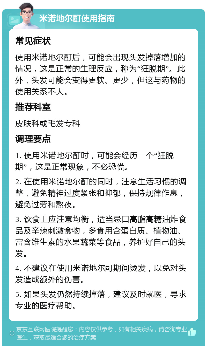 米诺地尔酊使用指南 常见症状 使用米诺地尔酊后，可能会出现头发掉落增加的情况，这是正常的生理反应，称为“狂脱期”。此外，头发可能会变得更软、更少，但这与药物的使用关系不大。 推荐科室 皮肤科或毛发专科 调理要点 1. 使用米诺地尔酊时，可能会经历一个“狂脱期”，这是正常现象，不必恐慌。 2. 在使用米诺地尔酊的同时，注意生活习惯的调整，避免精神过度紧张和抑郁，保持规律作息，避免过劳和熬夜。 3. 饮食上应注意均衡，适当忌口高脂高糖油炸食品及辛辣刺激食物，多食用含蛋白质、植物油、富含维生素的水果蔬菜等食品，养护好自己的头发。 4. 不建议在使用米诺地尔酊期间烫发，以免对头发造成额外的伤害。 5. 如果头发仍然持续掉落，建议及时就医，寻求专业的医疗帮助。