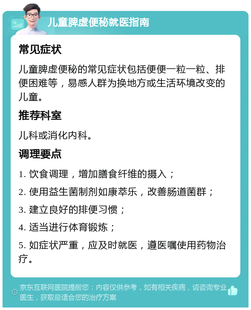 儿童脾虚便秘就医指南 常见症状 儿童脾虚便秘的常见症状包括便便一粒一粒、排便困难等，易感人群为换地方或生活环境改变的儿童。 推荐科室 儿科或消化内科。 调理要点 1. 饮食调理，增加膳食纤维的摄入； 2. 使用益生菌制剂如康萃乐，改善肠道菌群； 3. 建立良好的排便习惯； 4. 适当进行体育锻炼； 5. 如症状严重，应及时就医，遵医嘱使用药物治疗。